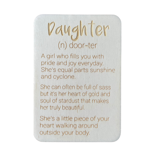Daughter (n) door-ter. A girl who fills you with pride and joy every day. She's equal parts sunshine and cyclone. She can often be full of sass but it's her heart of gold and soul of stardust that makes her truly beautiful. She's a little piece of your heart walking around outside your body.